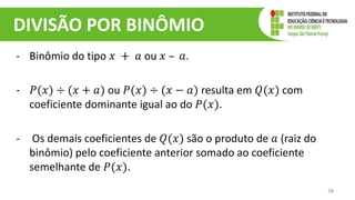 DIVISÃO POR BINÔMIO
- Binômio do tipo 𝑥 + 𝑎 ou 𝑥 – 𝑎.
- 𝑃(𝑥) ÷ (𝑥 + 𝑎) ou 𝑃(𝑥) ÷ (𝑥 − 𝑎) resulta em 𝑄(𝑥) com
coeficiente dominante igual ao do 𝑃(𝑥).
- Os demais coeficientes de 𝑄(𝑥) são o produto de 𝑎 (raiz do
binômio) pelo coeficiente anterior somado ao coeficiente
semelhante de 𝑃(𝑥).
38
 