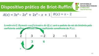 Dispositivo prático de Briot-Ruffini
44
𝐴 𝑥 = 3𝑥4 – 2𝑥³ + 2𝑥² – 𝑥 + 1 𝐵 𝑥 = 𝑥 – 2
2 3 − 2 2 −1 1
𝟑
𝑳𝒆𝒎𝒃𝒓𝒆𝒕𝒆𝟐: 𝑫𝒆𝒎𝒂𝒊𝒔 𝒄𝒐𝒆𝒇𝒊𝒄𝒊𝒆𝒏𝒕𝒆𝒔 𝒅𝒆 𝑸(𝒙) será o poduto da raiz do binômio pelo
coeficiente anterior e somado com o coeficiente semelhante de 𝑷(𝒙).
×
+
𝟒
 