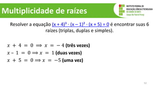 Multiplicidade de raízes
Resolver a equação (x + 4)³ ∙ (x – 1)² ∙ (x + 5) = 0 é encontrar suas 6
raízes (triplas, duplas e simples).
𝑥 + 4 = 0 ⟹ 𝑥 = − 4 (três vezes)
𝑥 – 1 = 0 ⟹ 𝑥 = 1 (duas vezes)
𝑥 + 5 = 0 ⟹ 𝑥 = −5 (uma vez)
52
 