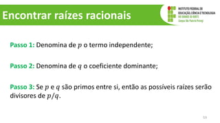 Encontrar raízes racionais
Passo 1: Denomina de 𝑝 o termo independente;
Passo 2: Denomina de 𝑞 o coeficiente dominante;
Passo 3: Se 𝑝 e 𝑞 são primos entre si, então as possíveis raízes serão
divisores de 𝑝/𝑞.
53
 