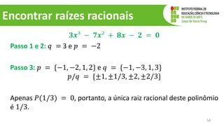 Encontrar raízes racionais
𝟑𝒙³ − 𝟕𝒙² + 𝟖𝒙 − 𝟐 = 𝟎
Passo 1 e 2: 𝑞 = 3 e 𝑝 = −2
Passo 3: 𝑝 = {−1, −2, 1, 2} e 𝑞 = {−1, −3, 1, 3}
𝑝/𝑞 = {±1, ±1/3, ±2, ±2/3}
Apenas 𝑃(1/3) = 0, portanto, a única raiz racional deste polinômio
é 1/3.
54
 