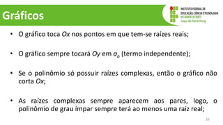 Gráficos
• O gráfico toca Ox nos pontos em que tem-se raízes reais;
• O gráfico sempre tocará Oy em ao (termo independente);
• Se o polinômio só possuir raízes complexas, então o gráfico não
corta Ox;
• As raízes complexas sempre aparecem aos pares, logo, o
polinômio de grau ímpar sempre terá ao menos uma raiz real;
56
 