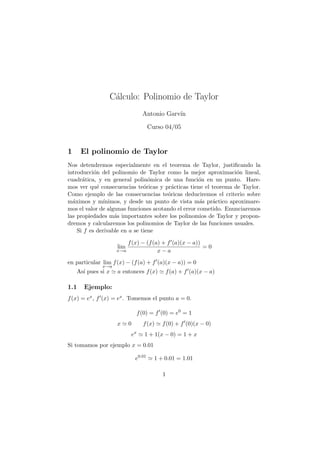 C´alculo: Polinomio de Taylor
Antonio Garv´ın
Curso 04/05
1 El polinomio de Taylor
Nos detendremos especialmente en el teorema de Taylor, justiﬁcando la
introducci´on del polinomio de Taylor como la mejor aproximaci´on lineal,
cuadr´atica, y en general polin´omica de una funci´on en un punto. Hare-
mos ver qu´e consecuencias te´oricas y pr´acticas tiene el teorema de Taylor.
Como ejemplo de las consecuencias te´oricas deduciremos el criterio sobre
m´aximos y m´ınimos, y desde un punto de vista m´as pr´actico aproximare-
mos el valor de algunas funciones acotando el error cometido. Enunciaremos
las propiedades m´as importantes sobre los polinomios de Taylor y propon-
dremos y calcularemos los polinomios de Taylor de las funciones usuales.
Si f es derivable en a se tiene
lim
x→a
f(x) − (f(a) + f (a)(x − a))
x − a
= 0
en particular lim
x→a
f(x) − (f(a) + f (a)(x − a)) = 0
As´ı pues si x a entonces f(x) f(a) + f (a)(x − a)
1.1 Ejemplo:
f(x) = ex, f (x) = ex. Tomemos el punto a = 0.
f(0) = f (0) = e0
= 1
x 0 f(x) f(0) + f (0)(x − 0)
ex
1 + 1(x − 0) = 1 + x
Si tomamos por ejemplo x = 0.01
e0.01
1 + 0.01 = 1.01
1
 