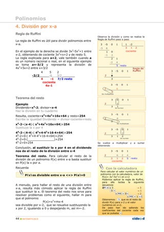 44 „ MATEMÁTICAS B
4. División por x-a
Regla de Ruffini
La regla de Ruffini es útil para dividir polinomios entre
x-a.
En el ejemplo de la derecha se divide 3x3
-5x2
+1 entre
x-2, obteniendo de cociente 3x2
+x+2 y de resto 5.
La regla explicada para a=2, vale también cuando a
es un número racional o real, en el siguiente ejemplo
se toma a=-3/2 y representa la división de
4x2
+5x+2 entre x+3/2
4 5 2
-3/2 -6 3/2
4 -1 7/2 resto
cociente
4x-1
Teorema del resto
Ejemplo
Dividendo=x4
-2; divisor=x-4
Haz la división en tu cuaderno
Resulta, cociente=x3
+4x2
+16x+64 y resto=254
Escribe la igualdad Dividendo = divisor·cociente+resto
x4
-2=(x-4)·( x3
+4x2
+16x+64)+254
Sustituye la x por 4
44
-2=(4-4)·( 43
+4·42
+16·4+64)+254
44
-2=0·( 43
+4·42
+16·4+64)+254
44
-2=0·(_______________)+254
44
-2=0+254
Conclusión, al sustituir la x por 4 en el dividendo
nos da el resto de la división entre x-4
Teorema del resto. Para calcular el resto de la
división de un polinomio P(x) entre x-a basta sustituir
en P(x) la x por a.
Recuerda
A menudo, para hallar el resto de una división entre
x-a, resulta más cómodo aplicar la regla de Ruffini
que sustituir la x. El teorema del resto nos sirve para
resolver problemas como el siguiente, hallar m para
que el polinomio
P(x)=x3
+mx-4
sea divisible por x-2, que se resuelve sustituyendo la
x por 2, igualando a 0 y despejando m, así m=-2.
Observa la división y como se realiza la
Regla de Ruffini paso a paso
Se vuelve a multiplicar y a sumar
obteniendo
Polinomios
P(x) es divisible entre x-a <=> P(a)=0
Con la calculadora
Para calcular el valor numérico de un
polinomio con la calculadora, valor de
P(x)= 3x3
-5x2
+1 en x=2
Podemos aplicar la regla de Ruffini,
para ello teclea la siguiente
secuencia:
2M in x 3 → 3
-5 = → 1
x MR + 0= → 2
x MR + 1 =5
Obtenemos: 5 que es el resto de
dividir P(x) para x-2 y el valor
numérico en x=2.
De paso han ido saliendo los
coeficientes del cociente cada vez
que se pulsaba =.
 