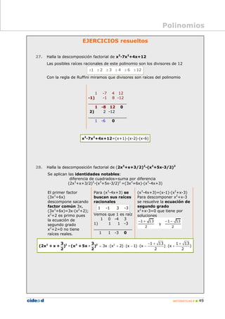 MATEMÁTICAS B „ 49
EJERCICIOS resueltos
27. Halla la descomposición factorial de x3
-7x2
+4x+12
Las posibles raíces racionales de este polinomio son los divisores de 12
1 2 3 4 6 12
± ± ± ± ± ±
Con la regla de Ruffini miramos que divisores son raíces del polinomio
1 -7 4 12
-1) -1 8 -12
________________
1 -8 12 0
2) 2 -12
________________
1 -6 0
x3
-7x2
+4x+12=(x+1)·(x-2)·(x-6)
28. Halla la descomposición factorial de (2x3
+x+3/2)2
-(x3
+5x-3/2)2
Se aplican las identidades notables:
diferencia de cuadrados=suma por diferencia
(2x3
+x+3/2)2
-(x3
+5x-3/2)2
=(3x3
+6x)·(x3
-4x+3)
El primer factor
(3x3
+6x)
descompone sacando
factor común 3x,
(3x3
+6x)=3x·(x2
+2);
x2
+2 es primo pues
la ecuación de
segundo grado
x2
+2=0 no tiene
raíces reales.
Para (x3
-4x+3) se
buscan sus raíces
racionales
1 -1 3 -3
Vemos que 1 es raíz
1 0 -4 3
1) 1 1 -3
________________
1 1 -3 0
(x3
-4x+3)=(x-1)·(x2
+x-3)
Para descomponer x2
+x-3
se resuelve la ecuación de
segundo grado
x2
+x-3=0 que tiene por
soluciones
2 1 13 1 13
3x (x 2) (x 1) (x ) (x )
2 2
− + +
= ⋅ + ⋅ − ⋅ − ⋅ +
3 2 3 2
3 3
(2x + x + ) - (x +5x - )
2 2
Polinomios
 