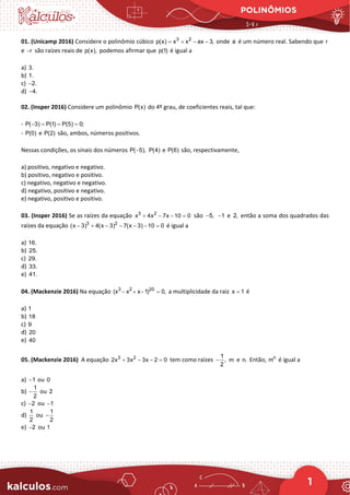 POLINÔMIOS
1
01. (Unicamp 2016) Considere o polinômio cúbico 3 2
p(x) x x ax 3,
= + − − onde a é um número real. Sabendo que r
e r
− são raízes reais de p(x), podemos afirmar que p(1) é igual a
a) 3.
b) 1.
c) 2.
−
d) 4.
−
02. (Insper 2016) Considere um polinômio P(x) do 4º grau, de coeficientes reais, tal que:
- P( 3) P(1) P(5) 0;
− = = =
- P(0) e P(2) são, ambos, números positivos.
Nessas condições, os sinais dos números P( 5),
− P(4) e P(6) são, respectivamente,
a) positivo, negativo e negativo.
b) positivo, negativo e positivo.
c) negativo, negativo e negativo.
d) negativo, positivo e negativo.
e) negativo, positivo e positivo.
03. (Insper 2016) Se as raízes da equação 3 2
x 4x 7x 10 0
+ − − =são 5,
− 1
− e 2, então a soma dos quadrados das
raízes da equação 3 2
(x 3) 4(x 3) 7(x 3) 10 0
− + − − − − =
é igual a
a) 16.
b) 25.
c) 29.
d) 33.
e) 41.
04. (Mackenzie 2016) Na equação 3 2 20
(x x x 1) 0,
− + − = a multiplicidade da raiz x 1
= é
a) 1
b) 18
c) 9
d) 20
e) 40
05. (Mackenzie 2016) A equação 3 2
2x 3x 3x 2 0
+ − − = tem como raízes
1
,
2
− m e n. Então, n
m é igual a
a) 1
− ou 0
b)
1
2
− ou 2
c) 2
− ou 1
−
d)
1
2
ou
1
2
−
e) 2
− ou 1
 