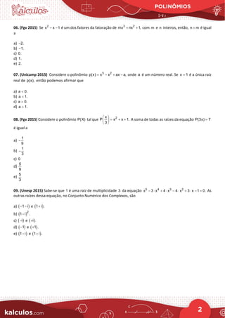 POLINÔMIOS
2
06. (Fgv 2015) Se 2
x x 1
− − é um dos fatores da fatoração de 3 2
mx nx 1,
+ + com m e n inteiros, então, n m
+ é igual
a
a) 2.
−
b) 1.
−
c) 0.
d) 1.
e) 2.
07. (Unicamp 2015) Considere o polinômio 3 2
p(x) x x ax a,
= − + − onde a é um número real. Se x 1
= é a única raiz
real de p(x), então podemos afirmar que
a) a 0.
<
b) a 1.
<
c) a 0.
>
d) a 1.
>
08. (Fgv 2015) Considere o polinômio P(X) tal que 2
x
P x x 1.
3
 
= + +
 
 
A soma de todas as raízes da equação P(3x) 7
=
é igual a
a)
1
9
−
b)
1
3
−
c) 0
d)
5
9
e)
5
3
09. (Unesp 2015) Sabe-se que 1 é uma raiz de multiplicidade 3 da equação 5 4 3 2
x 3 x 4 x 4 x 3 x 1 0.
− ⋅ + ⋅ − ⋅ + ⋅ − =As
outras raízes dessa equação, no Conjunto Numérico dos Complexos, são
a) ( )
1 i
− − e ( )
1 i .
+
b) ( )2
1 i .
−
c) ( )
i
− e ( )
i .
+
d) ( )
1
− e ( )
1 .
+
e) ( )
1 i
− e ( )
1 i .
+
 