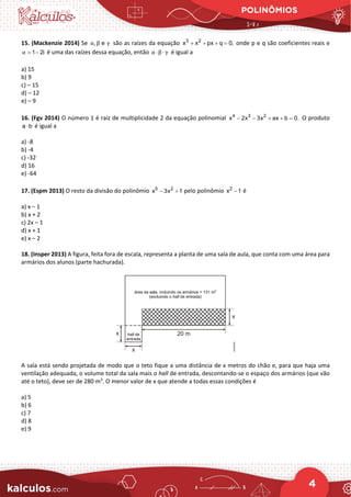 POLINÔMIOS
4
15. (Mackenzie 2014) Se são as raízes da equação onde p e q são coeficientes reais e
é uma das raízes dessa equação, então é igual a
a) 15
b) 9
c) – 15
d) – 12
e) – 9
16. (Fgv 2014) O número 1 é raiz de multiplicidade 2 da equação polinomial 4 3 2
x 2x 3x ax b 0.
− − + + =
O produto
a b
⋅ é igual a
a) -8
b) -4
c) -32
d) 16
e) -64
17. (Espm 2013) O resto da divisão do polinômio 5 2
x 3x 1
− + pelo polinômio 2
x 1
− é
a) x – 1
b) x + 2
c) 2x – 1
d) x + 1
e) x – 2
18. (Insper 2013) A figura, feita fora de escala, representa a planta de uma sala de aula, que conta com uma área para
armários dos alunos (parte hachurada).
A sala está sendo projetada de modo que o teto fique a uma distância de x metros do chão e, para que haja uma
ventilação adequada, o volume total da sala mais o hall de entrada, descontando-se o espaço dos armários (que vão
até o teto), deve ser de 280 m3
. O menor valor de x que atende a todas essas condições é
a) 5
b) 6
c) 7
d) 8
e) 9
, e
α β γ 3 2
x x px q 0,
+ + + =
1 2i
α= − α β γ
⋅ ⋅
 