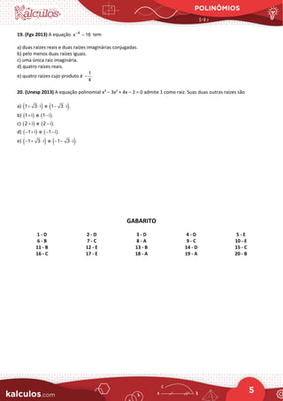 POLINÔMIOS
5
19. (Fgv 2013) A equação 4
x 16
−
= tem
a) duas raízes reais e duas raízes imaginárias conjugadas.
b) pelo menos duas raízes iguais.
c) uma única raiz imaginária.
d) quatro raízes reais.
e) quatro raízes cujo produto é
1
.
4
−
20. (Unesp 2013) A equação polinomial x3
– 3x2
+ 4x – 2 = 0 admite 1 como raiz. Suas duas outras raízes são
a) ( ) ( )
1 3 i e 1 3 i .
+ ⋅ − ⋅
b) ( ) ( )
1 i e 1 i .
+ −
c) ( ) ( )
2 i e 2 i .
+ −
d) ( ) ( )
1 i e 1 i .
− + − −
e) ( ) ( )
1 3 i e 1 3 i .
− + ⋅ − − ⋅
GABARITO
1 - D 2 - D 3 - D 4 - D 5 - E
6 - B 7 - C 8 - A 9 - C 10 - E
11 - B 12 - E 13 - B 14 - D 15 - C
16 - C 17 - E 18 - A 19 - A 20 - B
 