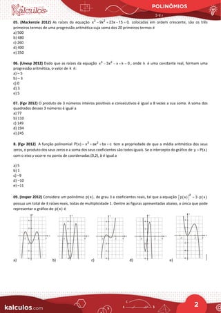 POLINÔMIOS
2
05. (Mackenzie 2012) As raízes da equação 3 2
x 9x 23x 15 0,
− + − =colocadas em ordem crescente, são os três
primeiros termos de uma progressão aritmética cuja soma dos 20 primeiros termos é
a) 500
b) 480
c) 260
d) 400
e) 350
06. (Unesp 2012) Dado que as raízes da equação 3 2
x 3x x k 0
− − + =, onde k é uma constante real, formam uma
progressão aritmética, o valor de k é:
a) – 5
b) – 3
c) 0
d) 3
e) 5
07. (Fgv 2012) O produto de 3 números inteiros positivos e consecutivos é igual a 8 vezes a sua soma. A soma dos
quadrados desses 3 números é igual a
a) 77
b) 110
c) 149
d) 194
e) 245
8. (Fgv 2012) A função polinomial 3 2
P(x) x ax bx c
= + + + tem a propriedade de que a média aritmética dos seus
zeros, o produto dos seus zeros e a soma dos seus coeficientes são todos iguais. Se o intercepto do gráfico de y P(x)
=
com o eixo y ocorre no ponto de coordenadas (0,2), b é igual a
a) 5
b) 1
c) –9
d) –10
e) –11
09. (Insper 2012) Considere um polinômio ( )
p x , de grau 3 e coeficientes reais, tal que a equação ( ) ( )
2
p x 3 p x
  = ⋅
 
possua um total de 4 raízes reais, todas de multiplicidade 1. Dentre as figuras apresentadas abaixo, a única que pode
representar o gráfico de ( )
p x é
a) b) c) d) e)
 