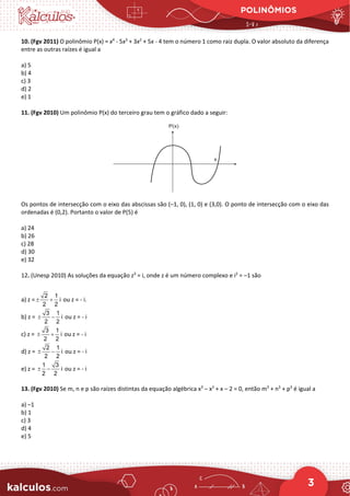 POLINÔMIOS
3
10. (Fgv 2011) O polinômio P(x) = x4
- 5x3
+ 3x2
+ 5x - 4 tem o número 1 como raiz dupla. O valor absoluto da diferença
entre as outras raízes é igual a
a) 5
b) 4
c) 3
d) 2
e) 1
11. (Fgv 2010) Um polinômio P(x) do terceiro grau tem o gráfico dado a seguir:
Os pontos de intersecção com o eixo das abscissas são (–1, 0), (1, 0) e (3,0). O ponto de intersecção com o eixo das
ordenadas é (0,2). Portanto o valor de P(5) é
a) 24
b) 26
c) 28
d) 30
e) 32
12. (Unesp 2010) As soluções da equação z3
= i, onde z é um número complexo e i2
= –1 são
a) z =
2 1
i
2 2
± + ou z = - i.
b) z =
3 1
i
2 2
± − ou z = - i
c) z =
3 1
i
2 2
± + ou z = - i
d) z =
2 1
i
2 2
± − ou z = - i
e) z =
1 3
i
2 2
± − ou z = - i
13. (Fgv 2010) Se m, n e p são raízes distintas da equação algébrica x3
– x2
+ x – 2 = 0, então m3
+ n3
+ p3
é igual a
a) –1
b) 1
c) 3
d) 4
e) 5
 