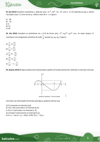 POLINÔMIOS
1
01. (Ita 2015) Considere o polinômio p dado por 3 2
p(x) 2 ax bx 16,
=  + + − com 𝑎,  𝑏 ∈ ℝ. Sabendo-se que p admite
raiz dupla e que 2 é uma raiz de p, então o valor de b a
− é igual a
a) 36.
−
b) 12.
−
c) 6.
d) 12.
e) 24.
02. (Ita 2014) Considere os polinômios em 𝑥 ∈ ℝ da forma 5 3 2
3 2 1
p(x) x a x a x a x.
= + + + As raízes dep(x) 0
=
constituem uma progressão aritmética de razão
1
2
quando ( )
1 2 3
a , a , a é igual a
a)
1 5
, 0, .
4 4
 
 
 
b)
1 5
, 1
, .
4 4
 
 
 
c)
1 5
, 0, .
4 4
 
−
 
 
d)
5 1
, 0, .
4 4
 
 
 
e)
1 1
, 1
, .
4 4
 
− −
 
 
03. (Espcex 2014) Na figura abaixo está representado o gráfico da função polinomial f, definida no intervalo real [a,b].
Com base nas informações fornecidas pela figura, podemos afirmar que
a) f é crescente no intervalo [a,0].
b) f(x) f(e)
 para todo x no intervalo [d, b].
c) f(x) 0
 para todo x no intervalo [c, 0].
d) a função f é decrescente no intervalo [c,e].
e) se 1
x [a,c]
 e 2
x [d,e],
 então 1 2
f(x ) f(x ).

 