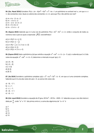 POLINÔMIOS
2
04. (Esc. Naval 2014) Considere 2 5 2
P(x) (m 4 m 4 x x
( ) k
) x 1
= − + + + + um polinômio na variável real x, em que m e
k são constantes reais. Quais os valores das constantes m e k para que P(x) não admita raiz real?
a) m 4
= e 2 k 2
−  
b) m 4
= − e k 2

c) m 2
= − e 2 k 2
−  
d) m 4
= e | k | 2

e) m 2
= − e k 2
 −
05. (Espcex 2014) Sabendo que 2 é uma raiz do polinômio 3 2
P(x) 2x 5x x 2,
= − + + então o conjunto de todos os
números reais x para os quais a expressão P(x) está definida é
a) {𝑥 ∈ ℝ/1 ≤ 𝑥 ≤ 2}
b) {𝑥 ∈ ℝ/𝑥 ≤ −
1
2
}
c) {𝑥 ∈ ℝ/−
1
2
≤ 𝑥 ≤ 1 ou x 2}

d) {𝑥 ∈ ℝ/𝑥 ≠ 2}
e) {𝑥 ∈ ℝ/𝑥 ≠ 2 e x 1}

06. (Espcex 2014) Dado o polinômio q (x) que satisfaz a equação 3 2
x ax x b (x 1) q(x)
+ − + = −  e sabendo que 1 e 2 são
raízes da equação 3 2
x ax x b 0,
+ − + = determine o intervalo no qual q(x) 0 :

a) [ 5, 4]
− −
b) [ 3, 2]
− −
c) [ 1
, 2]
−
d) [3, 5]
e) [6, 7]
07. (Ita 2014) Considere o polinômio complexo 4 3 2
p(z) z a z 5z iz 6,
= + + − − em que a é uma constante complexa.
Sabendo que 2i é uma das raízes de p(z) 0,
= as outras três raízes são
a) 3i, 1
, 1.
− −
b) i, i, 1.
−
c) i, i, 1.
− −
d) 2i, 1
, 1.
− −
e) 2i, i, i.
− −
08. (Col. naval 2014) Considere a equação do 2º grau 2
2014x 2015x 4029 0.
− − = Sabendo-se que a raiz não inteira é
dada por
a
,
b
onde "a" e "b" são primos entre si, a soma dos algarismos de "a b"
+ é
a) 7
b) 9
c) 11
d) 13
e) 15
 
