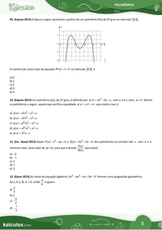 POLINÔMIOS
3
09. (Espcex 2013) A figura a seguir apresenta o gráfico de um polinômio P(x) do 4º grau no intervalo  
0,5 .
O número de raízes reais da equação ( )
P x 1 0
+ = no intervalo  
0,5 é
a) 0
b) 1
c) 2
d) 3
e) 4
10. (Espcex 2013) Um polinômio q(x), do 2º grau, é definido por ( ) 2
q x ax bx c,
= + + com a, b e c reais, a 0.
 Dentre
os polinômios a seguir, aquele que verifica a igualdade ( ) ( )
q x q 1 x ,
= − para todo x real, é
a) ( ) ( )
2
q x a x x c
= + +
b) ( ) ( )
2
q x a x – x c
= +
c) ( ) ( )
2 2
q x a x – x c
= +
d) ( ) ( )
2 2
q x a x x c
= + +
e) ( ) 2
q x a x c
= +
11. (Esc. Naval 2013) Sejam 3
F(x) x ax b
= + + e 2
G(x) 2x 2x 6
= + − dois polinômios na variável real x, com a e b
números reais. Qual valor de (a b)
+ para que a divisão
F(x)
G(x)
seja exata?
a) 2
−
b) 1
−
c) 0
d) 1
e) 2
12. (Epcar 2013) As raízes da equação algébrica 3 2
2x ax bx 54 0
− + + = formam uma progressão geométrica.
Se 𝑎, b ∈ ℝ, b 0,
 então
a
b
é igual a
a)
2
3
b) 3
c)
3
2
−
d)
1
3
−
 