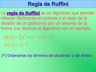 Regla de Ruffini
La regla de Ruffini es un algoritmo que permite
obtener fácilmente el cociente y el resto de la
división de un polinomio por un binomio de la
forma x-a. Veamos el algoritmo con un ejemplo.
1º) Ordenamos los términos del dividendo y del divisor.
5
3
2
)
( 2
3



 x
x
x
x
D
1
)
( 
 x
x
d
 