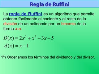 Regla de RuffiniRegla de Ruffini
La regla de Ruffini es un algoritmo que permite
obtener fácilmente el cociente y el resto de la
división de un polinomio por un binomio de la
forma x-a.
1º) Ordenamos los términos del dividendo y del divisor.
532)( 23
−−+= xxxxD
1)( −= xxd
 