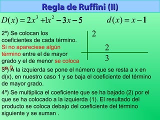 Regla de Ruffini (II)Regla de Ruffini (II)
532)( 23
−−+= xxxxD 1)( −= xxd
2º) Se colocan los
coeficientes de cada término.
Si no apareciese algún
término entre el de mayor
grado y el de menor se coloca
un 0.
2 1 3− 5−
3º) A la izquierda se pone el número que se resta a x en
d(x), en nuestro caso 1 y se baja el coeficiente del término
de mayor grado.
1
4º) Se multiplica el coeficiente que se ha bajado (2) por el
que se ha colocado a la izquierda (1). El resultado del
producto se coloca debajo del coeficiente del término
siguiente y se suman .
2
2
3
 