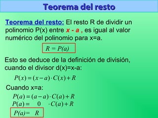 Teorema del restoTeorema del resto
Teorema del resto: El resto R de dividir un
polinomio P(x) entre x - a , es igual al valor
numérico del polinomio para x=a.
R = P(a)
Esto se deduce de la definición de división,
cuando el divisor d(x)=x-a:
RxCaxxP +⋅−= )()()(
Cuando x=a:
RaCaaaP +⋅−= )()()(
RaCaP +⋅= )(0)(
P(a)= R
 