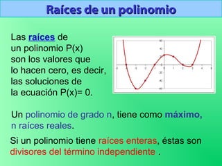 Raíces de un polinomioRaíces de un polinomio
Las raíces de
un polinomio P(x)
son los valores que
lo hacen cero, es decir,
las soluciones de
la ecuación P(x)= 0.
Un polinomio de grado n, tiene como máximo,
n raíces reales.
Si un polinomio tiene raíces enteras, éstas son
divisores del término independiente .
 