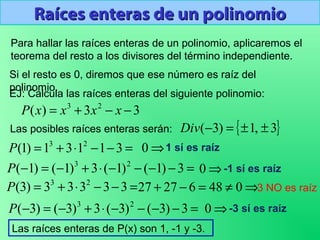 Raíces enteras de un polinomioRaíces enteras de un polinomio
Para hallar las raíces enteras de un polinomio, aplicaremos el
teorema del resto a los divisores del término independiente.
Si el resto es 0, diremos que ese número es raíz del
polinomio.
EJ: Calcula las raíces enteras del siguiente polinomio:
33)( 23
−−+= xxxxP
{ }3,1)3( ±±=−Div
=−−⋅+= 31131)1( 23
P
Las posibles raíces enteras serán:
⇒0 1 sí es raíz
=−−−−⋅+−=− 3)1()1(3)1()1( 23
P ⇒0 -1 sí es raíz
=−−⋅+= 33333)3( 23
P ⇒≠=−+ 04862727 3 NO es raíz
=−−−−⋅+−=− 3)3()3(3)3()3( 23
P ⇒0 -3 sí es raíz
Las raíces enteras de P(x) son 1, -1 y -3.
 