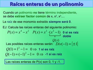 Raíces enteras de un polinomioRaíces enteras de un polinomio
Cuando un polinomio no tiene término independiente,
se debe extraer factor común de x, x2
, x3
....
La raíz de ese monomio extraído siempre será 0.
EJ: Calcula las raíces enteras del siguiente polinomio:
24
)( xxxP −=
{ }1)1( ±=−Div
=−= 11)1( 2
Q
Las posibles raíces enteras serán:
1 sí es raíz
=−−=− 1)1()1( 2
Q
⇒0
Las raíces enteras de P(x) son 0, 1 y -1.
)1()( 22
−⋅= xxxP 0 sí es raíz
doble
⇒0 -1 sí es raíz
)(xQ
 