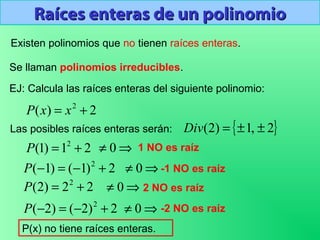 Raíces enteras de un polinomioRaíces enteras de un polinomio
Existen polinomios que no tienen raíces enteras.
EJ: Calcula las raíces enteras del siguiente polinomio:
2)( 2
+= xxP
{ }2,1)2( ±±=Div
21)1( 2
+=P
Las posibles raíces enteras serán:
⇒≠ 0 1 NO es raíz
2)1()1( 2
+−=−P ⇒≠ 0 -1 NO es raíz
22)2( 2
+=P ⇒≠ 0 2 NO es raíz
2)2()2( 2
+−=−P ⇒≠ 0 -2 NO es raíz
P(x) no tiene raíces enteras.
Se llaman polinomios irreducibles.
 