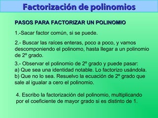 PASOS PARA FACTORIZAR UN POLINOMIOPASOS PARA FACTORIZAR UN POLINOMIO
Factorización de polinomiosFactorización de polinomios
1.-Sacar factor común, si se puede.
2.- Buscar las raíces enteras, poco a poco, y vamos
descomponiendo el polinomo, hasta llegar a un polinomio
de 2º grado.
3.- Observar el polinomio de 2º grado y puede pasar:
a) Que sea una identidad notable. Lo factorizo usándola.
b) Que no lo sea. Resuelvo la ecuación de 2º grado que
sale al igualar a cero el polinomio.
4. Escribo la factorización del polinomio, multiplicando
por el coeficiente de mayor grado si es distinto de 1.
 