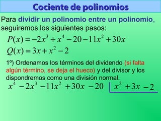 Cociente de polinomiosCociente de polinomios
Para dividir un polinomio entre un polinomio,
seguiremos los siguientes pasos:
1º) Ordenamos los términos del dividendo (si falta
algún término, se deja el hueco) y del divisor y los
dispondremos como una división normal.
xxxxxP 3011202)( 243
+−−+−=
23)( 2
−+= xxxQ
3
2x−4
x 2
11x− x30+ 20− 2
x x3+ 2−
 