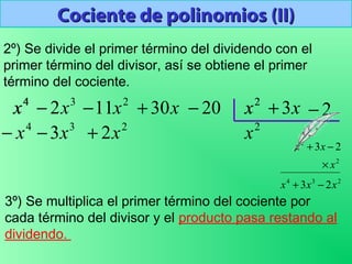 Cociente de polinomios (II)Cociente de polinomios (II)
2º) Se divide el primer término del dividendo con el
primer término del divisor, así se obtiene el primer
término del cociente.
3
2x−4
x 2
11x− x30+ 20− 2
x x3+ 2−
2
x
3º) Se multiplica el primer término del cociente por
cada término del divisor y el producto pasa restando al
dividendo.
2
x4
x
234
2
2
23
23
xxx
x
xx
−+
×
−+
2
2x+3
3x−4
x−
 