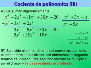 Cociente de polinomios (III)Cociente de polinomios (III)
3
2x−4
x 2
11x− x30+ 20− 2
x x3+ 2−
4º) Se suman algebraicamente.
5º) Se divide el primer término del nuevo residuo, entre
el primer término del divisor, así obtenemos el segundo
término del divisor. Este segundo término se multiplica
por el divisor y se pasa restando al dividendo.
2
x
234
23 xxx +−−
2
9x−
x5−
xxx
x
xx
10155
5
23
23
2
+−−
−×
−+
x10−
2030 −+ x3
5x−
3
5x 2
15x+
 