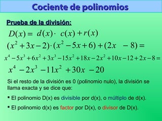 Cociente de polinomiosCociente de polinomios
3
2x−4
x 2
11x− x30+ 20−
=)(xD
)23( 2
−+ xx
⋅)(xd )(xc )(xr+
)65( 2
+−⋅ xx =−+ )82( x
Prueba de la división:Prueba de la división:
Si el resto de la división es 0 (polinomio nulo), la división se
llama exacta y se dice que:
 El polinomio D(x) es divisible por d(x), o múltiplo de d(x).
 El polinomio d(x) es factor por D(x), o divisor de D(x).
=−+−+−+−++− 82121021815365 223234
xxxxxxxxx
 
