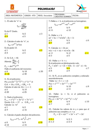 ÁREA: MATEMÁTICA GRADO : 4TO NIVEL: Secundaria
PROGRAMA :
CREATIVE SUMMER
FECHA :
Página | 1
POLINOMIOS
1.- El valor de “n” si:
n12
1n n
)x(
x
x
P
−−−−
====
Es de 4to
Grado.
a) 1 b) 2 c) 3
d) 4 e) 5
2.- Calcular el valor de “n”, si:
)x)(x)(x(P n1nn
)x(
−−−−
====
Es de grado 13.
a) 1 b) 2 c) 3
d) 4 e) 5
3.- Si: G.A. = 45
Además:
3
2
GR
GR
)y(
)x(
====
P(x) = abx2a-b
ya-2b
Halle el coeficiente del monomio:
a) 8 b) 18 c) 30
d) -36 e) 40
4.- En el polinomio:
P(x; y) ≡≡≡≡ 2xn+3
ym-2
z6-n
+ xn+2
ym+3
el
G.A. = 16 y G.R.(x) – GR(y) = 5.
Calcular el valor de: 2m + n + 1
a) 5 b) 10 c) 15
d) 20 e) 25
5.- Dado el polinomio:
P(x; y) = xa-2
yb+5
+ 2xa-3
yb
+ 7xa-1
yb+6
Donde: G.A. = 17 ∧∧∧∧ G.R.(x) = 4
Calcular: (a - b)2
a) 1 b) 2 c) 4
d) 9 e) 16
6.- Calcular el grado absoluto del polinomio.
n5n
3
2n2n
)y,x( yyx4yxP −−−−−−−− ++++−−−−====
a) 8 b) 9 c) 10
d) 12 e) 15
7.-Hallar a + b, si el polinomio es homogéneo.
1ab3a5aa
)y,x( cxbyaxP
++++−−−−
++++++++====
a) 8 b) 9 c) 10
d) 11 e) 12
8.- Hallar: a + b
ax2
+ bx + 7 ≡≡≡≡ k(3x2
– 2x + 1)
a) 4 b) 5 c) 6
d) 7 e) 8
9.- Calcular: m + 2n en:
m(x + n) + n(x + m) ≡≡≡≡ 3x – 56
a) -3 b) -2 c) -1
d) 3 e) 5
10.- Hallar: a + b + c.
Si el polinomio es idénticamente nulo.
P(x) = a(3x2
– x + 2) + b(2x - 1) - c(x2
- x) – 6x
a) 5 b) 6 c) 7
d) 8 e) 9
11.- Si: P(x) es un polinomio completo y ordenado
ascendentemente.
Hallar: (a + b + c + d)
P(x) = xa+d-1
+ 2xa-c+1
+ 3xa+b-4
a) 9 b) 10 c) 8
d) 7 e) 11
12.- Hallar: (a + b), si el polinomio es
homogéneo:
P(x, y) = 3x2a-5
y4b
+ 5x2a-4b
y3
+ x4
y9
a) 8 b) 9 c) 10
d) 7 e) 5
13.- Calcular los valores de m y n para que el
polinomio sea completo y n > p.
P(x) = (2 + n)xm+3
+ 5x2
+ xp-m
+ 2xn
a) 0 ;1 b) 2; 3 c) 0; 2
d) 1; 2 e) 3; 4
 