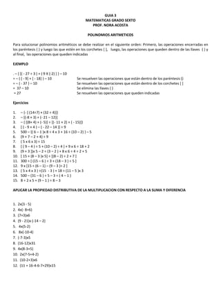 GUIA 3
MATEMATICAS GRADO SEXTO
PROF. NORA ACOSTA
POLINOMIOS ARITMETICOS
Para solucionar polinomios aritméticos se debe realizar en el siguiente orden: Primero, las operaciones encerradas en
los paréntesis ( ) y luego las que estén en los corchetes [ ], luego, las operaciones que queden dentro de las llaves { } y
al final, las operaciones que queden indicadas
EJEMPLO
. – { [( - 27 ÷ 3 ) + ( 9 X (-2) ] } – 10
= – { [ - 9] + [ - 18] } – 10 Se resuelven las operaciones que están dentro de los paréntesis ()
= – { - 37 } – 10 Se resuelven las operaciones que están dentro de los corchetes [ ]
= 37 – 10 Se elimina las llaves { }
= 27 Se resuelven las operaciones que queden indicadas
Ejercicios
1. – {- [ (14÷7) × (32 ÷ 4)]}
2. – [(-8 × 3) + (- 21 – 12)]
3. – { [(8× 4) + (- 5)] ÷ [(- 11 × 2) + ( - 15)]}
4. [ ( - 9 × 4 ) – ( - 22 – 14 )] ÷ 9
5. 500 – {( 6 – 1 )x 8 ÷ 4 x 3 + 16 ÷ (10 – 2) } – 5
6. (9 + 7 – 2 + 4) ÷ 9
7. ( 5 x 6 x 3) ÷ 15
8. [ ( 9 – 4 ) ÷ 5 + (10 – 2) ÷ 4 ] + 9 x 6 ÷ 18 + 2
9. (9 + 3 ])x 5 – 2 ÷ (3 – 2 ) + 8 x 6 ÷ 4 ÷ 2 + 5
10. [ 15 + (8 – 3 )x 5] ÷ [(8 – 2) ÷ 2 + 7 ]
11. 300 ÷ [ (15 – 6 ) ÷ 3 + (18 – 3 ) ÷ 5 ]
12. 9 x [15 ÷ (6 – 1) – (9 – 3 )÷ 2 ]
13. ( 5 x 4 x 3 ) ÷(15 - 3 ) + 18 ÷ (11 – 5 )x 3
14. 500 – (31 – 6 ) ÷ 5 – 3 ÷ ( 4 – 1 )
15. 8 ÷ 2 x 5 + (9 – 1 ) ÷ 8 – 3
APLICAR LA PROPIEDAD DISTRIBUTIVA DE LA MULTIPLICACION CON RESPECTO A LA SUMA Y DIFERENCIA
1. 2x(3 - 5)
2. 4x(- 8+6)
3. (7+3)x6
4. (9 - 21)x (-14 – 2)
5. 4x(5-2)
6. 8x(-10-4)
7. (-7-3)x5
8. (16-12)x31
9. 4x(8-3+5)
10. 2x(7-5+4-2)
11. (10-2+3)x6
12. (11 + 16-4-6-7+29)x15
 