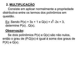 2. MULTIPLICAÇÃO 
Consiste em aplicar normalmente a propriedade 
distributiva entre os termos dos polinômios em 
questão. 
Ex: Sendo P(x) = 3x + 1 e Q(x) = x 2 
- 2x + 3, 
determine P(x) . Q(x). 
Observação: 
Se dois polinômios P(x) e Q(x) são não nulos, 
então o grau de (P.Q)(x) é igual à soma dos graus de 
P(X) e Q(x). 
 