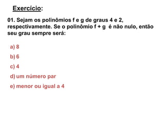 Exercício: 
01. Sejam os polinômios f e g de graus 4 e 2, 
respectivamente. Se o polinômio f + g é não nulo, então 
seu grau sempre será: 
a) 8 
b) 6 
c) 4 
d) um número par 
e) menor ou igual a 4 
 