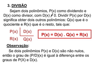 3. DIVISÃO 
Sejam dois polinômios, P(x) como dividendo e 
D(x) como divisor, com D(x) = 0. Dividir P(x) por D(x) 
significa obter dois outros polinômios: Q(x) que é o 
quociente e R(x) que é o resto, tais que: 
P(x) 
R(x) 
D(x) 
Q(x) 
P(x) = D(x) . Q(x) + R(x) 
Observação: 
Se dois polinômios P(x) e D(x) são não nulos, 
então o grau de (P/D)(x) é igual à diferença entre os 
graus de P(X) e D(x). 
 