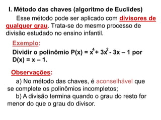 I. Método das chaves (algoritmo de Euclides) 
Esse método pode ser aplicado com divisores de 
qualquer grau. Trata-se do mesmo processo de 
divisão estudado no ensino infantil. 
4 2 
Exemplo: 
Dividir o polinômio P(x) = x + 3x - 3x – 1 por 
D(x) = x – 1. 
Observações: 
a) No método das chaves, é aconselhável que 
se complete os polinômios incompletos; 
b) A divisão termina quando o grau do resto for 
menor do que o grau do divisor. 
 
