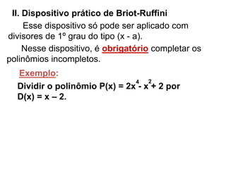 II. Dispositivo prático de Briot-Ruffini 
Esse dispositivo só pode ser aplicado com 
divisores de 1º grau do tipo (x - a). 
Nesse dispositivo, é obrigatório completar os 
polinômios incompletos. 
Exemplo: 
4 2 
Dividir o polinômio P(x) = 2x - x + 2 por 
D(x) = x – 2. 
 