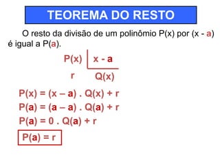 TEOREMA DO RESTO 
O resto da divisão de um polinômio P(x) por (x - a) 
é igual a P(a). 
P(x) 
r 
x - a 
Q(x) 
P(x) = (x – a) . Q(x) + r 
P(a) = (a – a) . Q(a) + r 
P(a) = 0 . Q(a) + r 
P(a) = r 
 