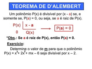 TEOREMA DE D’ALEMBERT 
Um polinômio P(x) é divisível por (x - a) se, e 
somente se, P(a) = 0, ou seja, se a é raiz de P(x). 
P(x) 
0 
x - a 
Q(x) 
P(a) = 0 
*Obs.: Se a é raiz de P(x), então P(a) = 0. 
Exercício: 
Determine o valor de m para que o polinômio 
3 2 
P(x) = x + 2x + mx – 6 seja divisível por x – 2. 
