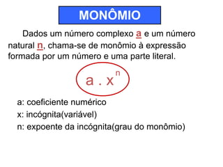 MONÔMIO 
Dados um número complexo a e um número 
natural n, chama-se de monômio à expressão 
formada por um número e uma parte literal. 
a . x 
n 
a: coeficiente numérico 
x: incógnita(variável) 
n: expoente da incógnita(grau do monômio) 
 