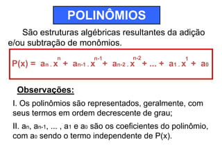 POLINÔMIOS 
São estruturas algébricas resultantes da adição 
e/ou subtração de monômios. 
n n-1 n-2 1 
P(x) = an . x + an-1 . x + an-2 . x + ... + a1 . x + a0 
Observações: 
I. Os polinômios são representados, geralmente, com 
seus termos em ordem decrescente de grau; 
II. an, an-1, ... , a1 e a0 são os coeficientes do polinômio, 
com a0 sendo o termo independente de P(x). 
 