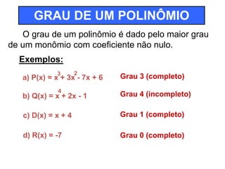 GRAU DE UM POLINÔMIO 
O grau de um polinômio é dado pelo maior grau 
de um monômio com coeficiente não nulo. 
Exemplos: 
3 2 
a) P(x) = x + 3x - 7x + 6 
4 
Grau 3 (completo) 
b) Q(x) = x + 2x - 1 Grau 4 (incompleto) 
c) D(x) = x + 4 Grau 1 (completo) 
d) R(x) = -7 Grau 0 (completo) 
 