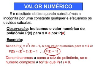 VALOR NUMÉRICO 
É o resultado obtido quando substituímos a 
incógnita por uma constante qualquer e efetuamos os 
devidos cálculos. 
Observação: Indicamos o valor numérico do 
polinômio P(x) para x = a por P(a). 
Exemplo: 
3 
Sendo P(x) = x + 2x – 1, o seu valor numérico para x = 2 é: 
3 
P(2) = (2) + 2.(2) – 1 
... P(2) = 11 
Denominaremos a como a raiz do polinômio, se o 
número complexo a for tal que P(a) = 0. 
 