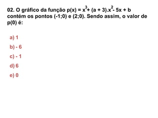 3 2 
02. O gráfico da função p(x) = x + (a + 3).x - 5x + b 
contém os pontos (-1;0) e (2;0). Sendo assim, o valor de 
p(0) é: 
a) 1 
b) - 6 
c) - 1 
d) 6 
e) 0 
 