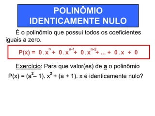 POLINÔMIO 
IDENTICAMENTE NULO 
É o polinômio que possui todos os coeficientes 
iguais a zero. 
n n-1 n-2 
P(x) = 0 . x + 0 . x + 0 . x + ... + 0 . x + 0 
Exercício: Para que valor(es) de a o polinômio 
P(x) = (a – 1). x + (a + 1). x é identicamente nulo? 2 2 
 