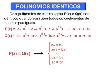 POLINÔMIOS IDÊNTICOS 
Dois polinômios de mesmo grau P(x) e Q(x) são 
idênticos quando possuem todos os coeficientes de 
mesmo grau iguais. 
n 
n-1 
n-2 
P(x) = an . x + an-1 . x + an-2 . x + ... + a1 . x + a0 
n 
n-1 
n-2 
Q(x) = bn . x + bn-1 . x + bn-2 . x + ... + b1 . x + b0 
P(x) = Q(x) 
an = bn 
an-1 = bn-1 
.. 
. 
a1 = b1 
a0 = b0 
 