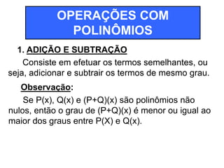 OPERAÇÕES COM 
POLINÔMIOS 
1. ADIÇÃO E SUBTRAÇÃO 
Consiste em efetuar os termos semelhantes, ou 
seja, adicionar e subtrair os termos de mesmo grau. 
Observação: 
Se P(x), Q(x) e (P+Q)(x) são polinômios não 
nulos, então o grau de (P+Q)(x) é menor ou igual ao 
maior dos graus entre P(X) e Q(x). 
 