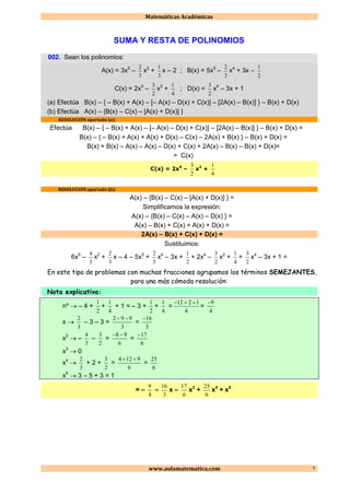 Matemáticas Académicas
www.aulamatematica.com 1
SUMA Y RESTA DE POLINOMIOS
002. Sean los polinomios:
A(x) = 3x5
–
3
2
x2
+
3
1
x – 2 ; B(x) = 5x5
–
3
2
x4
+ 3x –
2
1
C(x) = 2x4
–
2
3
x2
+
4
1
; D(x) =
2
3
x4
– 3x + 1
(a) Efectúa B(x) – { – B(x) + A(x) – [– A(x) – D(x) + C(x)] – [2A(x) – B(x)] } – B(x) + D(x)
(b) Efectúa A(x) – {B(x) – C(x) – [A(x) + D(x)] }
RESOLUCIÓN apartado (a):
Efectúa B(x) – { – B(x) + A(x) – [– A(x) – D(x) + C(x)] – [2A(x) – B(x)] } – B(x) + D(x) =
B(x) – { – B(x) + A(x) + A(x) + D(x) – C(x) – 2A(x) + B(x) } – B(x) + D(x) =
B(x) + B(x) – A(x) – A(x) – D(x) + C(x) + 2A(x) – B(x) – B(x) + D(x)=
= C(x)
C(x) = 2x4
–
2
3
x2
+
4
1
RESOLUCIÓN apartado (b):
A(x) – {B(x) – C(x) – [A(x) + D(x)] } =
Simplificamos la expresión:
A(x) – {B(x) – C(x) – A(x) – D(x) } =
A(x) – B(x) + C(x) + A(x) + D(x) =
2A(x) – B(x) + C(x) + D(x) =
Sustituimos:
6x5
–
3
4
x2
+
3
2
x – 4 – 5x5
+
3
2
x4
– 3x +
2
1
+ 2x4
–
2
3
x2
+
4
1
+
2
3
x4
– 3x + 1 =
En este tipo de problemas con muchas fracciones agrupamos los términos SEMEJANTES,
para una más cómoda resolución:
Nota explicativa:
nº  – 4 +
2
1
+
4
1
+ 1 = – 3 +
2
1
+
4
1
=
4
1212 
=
4
9
x 
3
2
– 3 – 3 =
3
992 
=
3
16
x2
 –
3
4
–
2
3
=
6
98 
=
6
17
x3
 0
x4

3
2
+ 2 +
2
3
=
6
9124 
=
6
25
x5
 3 – 5 + 3 = 1
= –
4
9
–
3
16
x –
6
17
x2
+
6
25
x4
+ x5
 