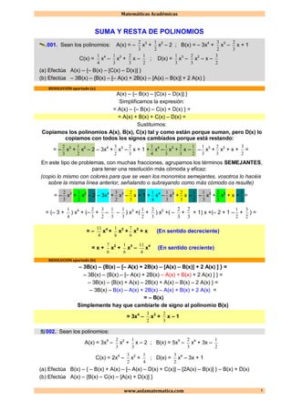 Matemáticas Académicas
www.aulamatematica.com 1
SUMA Y RESTA DE POLINOMIOS
001. Sean los polinomios: A(x) = –
3
2
x3
+
2
1
x2
– 2 ; B(x) = – 3x4
+
2
3
x3
–
3
2
x + 1
C(x) =
4
1
x4
–
3
1
x3
+
3
2
x –
2
1
; D(x) =
3
1
x3
–
3
2
x2
– x –
2
3
(a) Efectúa A(x) – {– B(x) – [C(x) – D(x)] }
(b) Efectúa – 3B(x) – {B(x) – [– A(x) + 2B(x) – [A(x) – B(x)] + 2 A(x) }
RESOLUCIÓN apartado (a)
A(x) – {– B(x) – [C(x) – D(x)] }
Simplificamos la expresión:
= A(x) – {– B(x) – C(x) + D(x) } =
= A(x) + B(x) + C(x) – D(x) =
Sustituimos:
Copiamos los polinomios A(x), B(x), C(x) tal y como están porque suman, pero D(x) lo
copiamos con todos los signos cambiados porque está restando:
= –
3
2
x3
+
2
1
x2
– 2 – 3x4
+
2
3
x3
–
3
2
x + 1 +
4
1
x4
–
3
1
x3
+
3
2
x –
2
1
–
3
1
x3
+
3
2
x2
+ x +
2
3
=
En este tipo de problemas, con muchas fracciones, agrupamos los términos SEMEJANTES,
para tener una resolución más cómoda y eficaz:
(copio lo mismo con colores para que se vean los monomios semejantes, vosotros lo hacéis
sobre la misma línea anterior, señalando o subrayando como más cómodo os resulte)
= –
3
2
x3
+
2
1
x2
– 2 – 3x4
+
2
3
x3
–
3
2
x + 1 +
4
1
x4
–
3
1
x3
+
3
2
x –
2
1
–
3
1
x3
+
3
2
x2
+ x +
2
3
=
= (– 3 +
4
1
) x4
+ (–
3
2
+
2
3
–
3
1
–
3
1
) x3
+(
2
1
+
3
2
) x2
+( –
3
2
+
3
2
+ 1) x +(– 2 + 1 –
2
1
+
2
3
) =
= –
4
11
x4
+
6
1
x3
+
6
7
x2
+ x (En sentido decreciente)
= x +
6
7
x2
+
6
1
x3
–
4
11
x4
(En sentido creciente)
RESOLUCIÓN apartado (b)
– 3B(x) – {B(x) – [– A(x) + 2B(x) – [A(x) – B(x)] + 2 A(x) ] } =
– 3B(x) – {B(x) – [– A(x) + 2B(x) – A(x) + B(x) + 2 A(x) ] } =
– 3B(x) – {B(x) + A(x) – 2B(x) + A(x) – B(x) – 2 A(x) } =
– 3B(x) – B(x) – A(x) + 2B(x) – A(x) + B(x) + 2 A(x) =
= – B(x)
Simplemente hay que cambiarle de signo al polinomio B(x)
= 3x4
–
2
3
x3
+
3
2
x – 1
002. Sean los polinomios:
A(x) = 3x5
–
3
2
x2
+
3
1
x – 2 ; B(x) = 5x5
–
3
2
x4
+ 3x –
2
1
C(x) = 2x4
–
2
3
x2
+
4
1
; D(x) =
2
3
x4
– 3x + 1
(a) Efectúa B(x) – { – B(x) + A(x) – [– A(x) – D(x) + C(x)] – [2A(x) – B(x)] } – B(x) + D(x)
(b) Efectúa A(x) – {B(x) – C(x) – [A(x) + D(x)] }
 